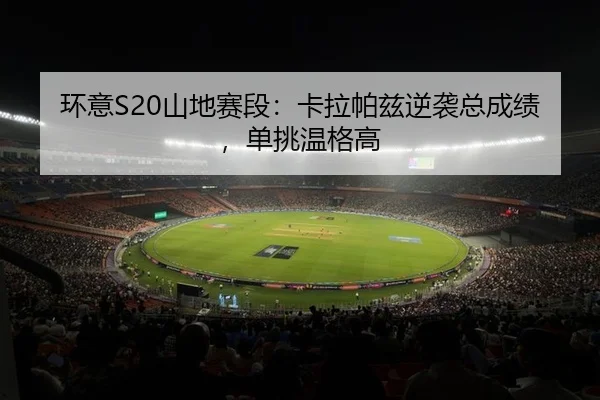 环意S20山地赛段：卡拉帕兹逆袭总成绩，单挑温格高